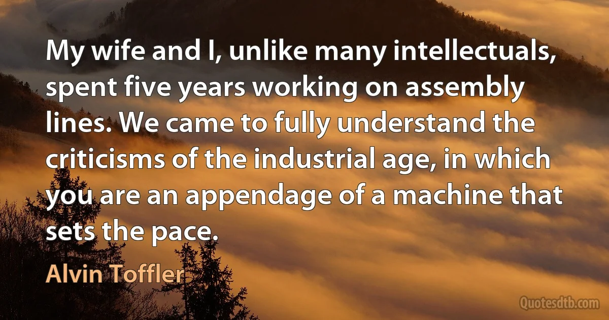 My wife and I, unlike many intellectuals, spent five years working on assembly lines. We came to fully understand the criticisms of the industrial age, in which you are an appendage of a machine that sets the pace. (Alvin Toffler)