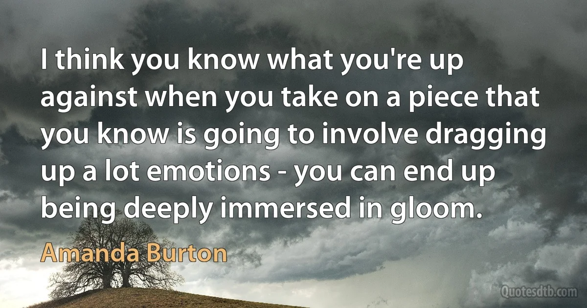 I think you know what you're up against when you take on a piece that you know is going to involve dragging up a lot emotions - you can end up being deeply immersed in gloom. (Amanda Burton)