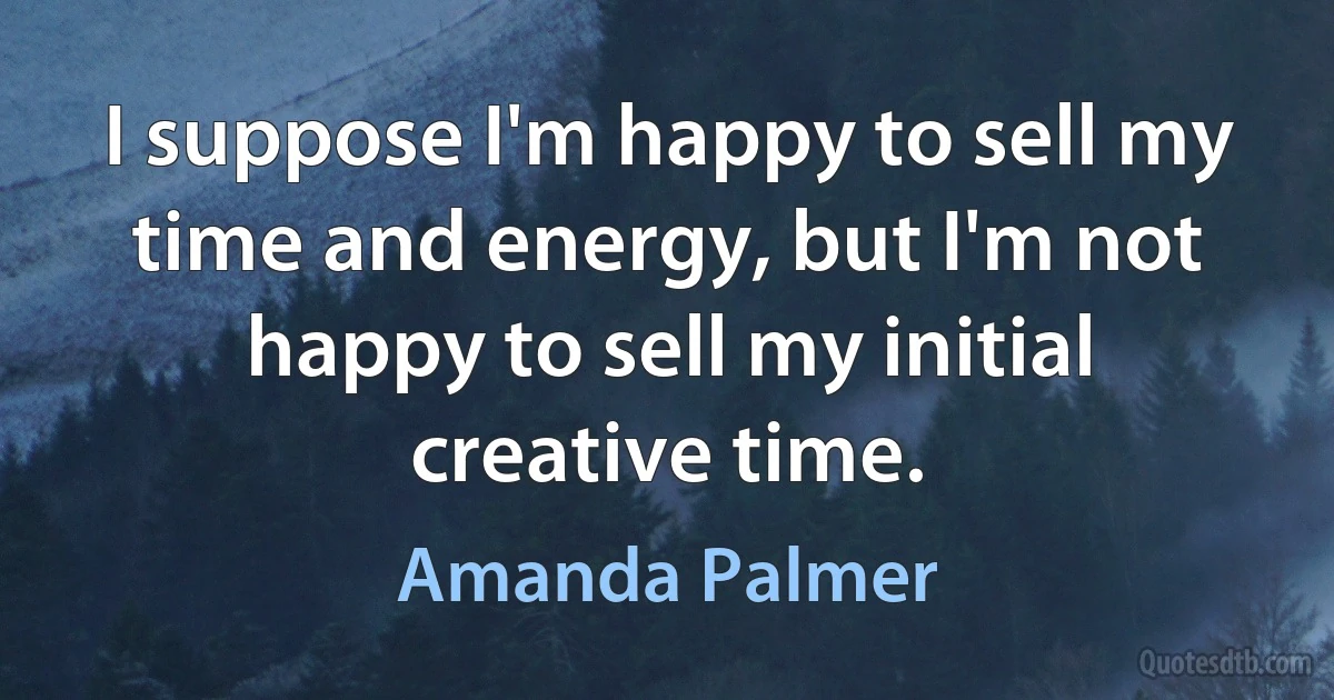 I suppose I'm happy to sell my time and energy, but I'm not happy to sell my initial creative time. (Amanda Palmer)