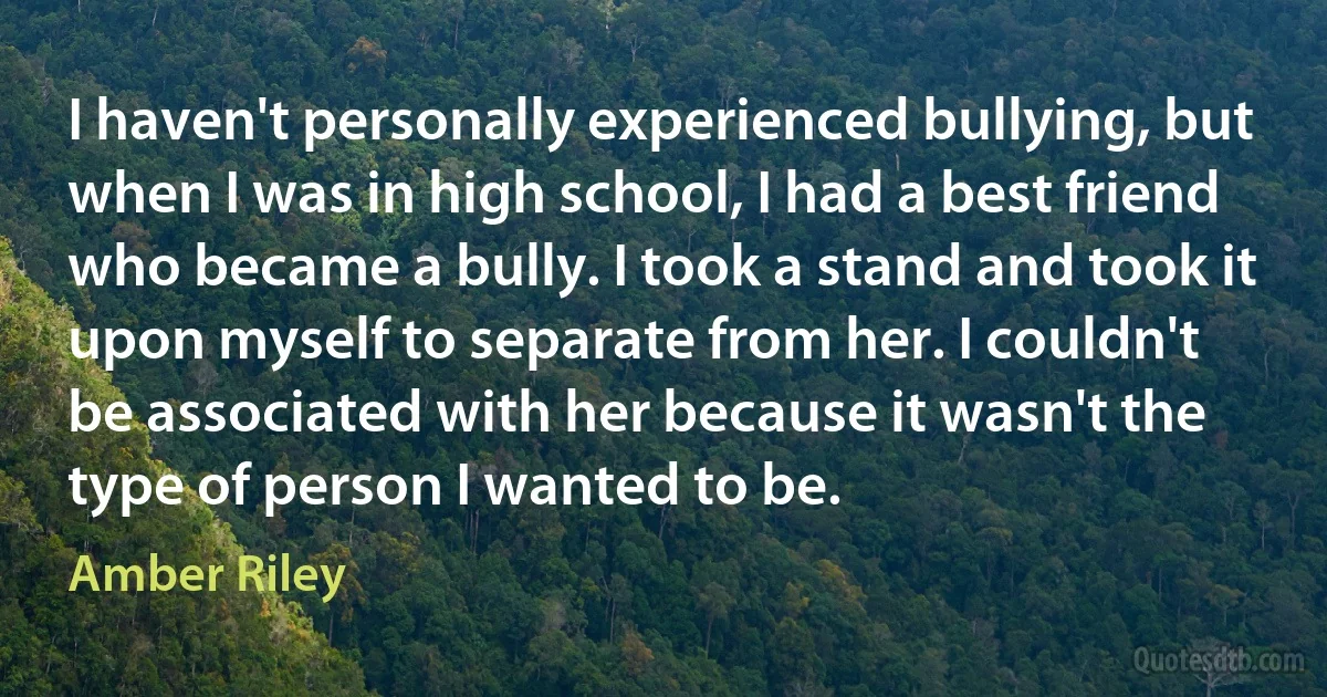 I haven't personally experienced bullying, but when I was in high school, I had a best friend who became a bully. I took a stand and took it upon myself to separate from her. I couldn't be associated with her because it wasn't the type of person I wanted to be. (Amber Riley)