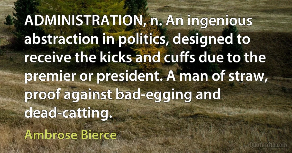 ADMINISTRATION, n. An ingenious abstraction in politics, designed to receive the kicks and cuffs due to the premier or president. A man of straw, proof against bad-egging and dead-catting. (Ambrose Bierce)