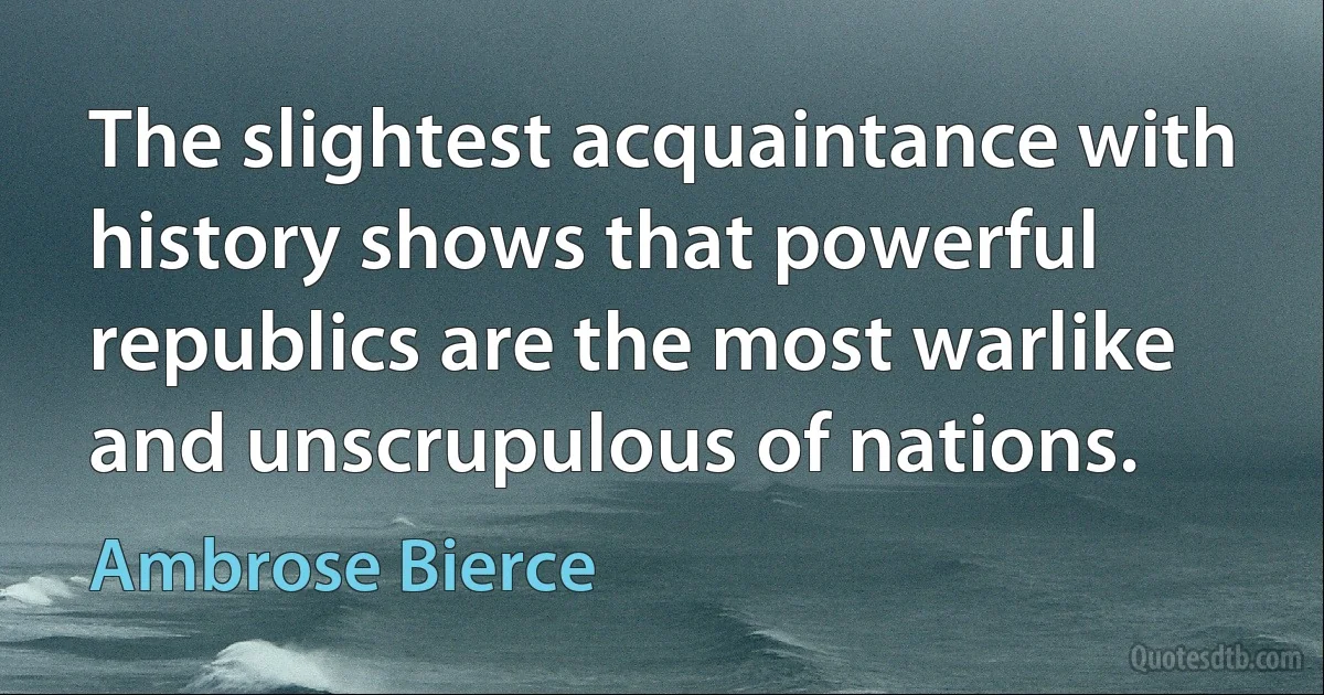 The slightest acquaintance with history shows that powerful republics are the most warlike and unscrupulous of nations. (Ambrose Bierce)