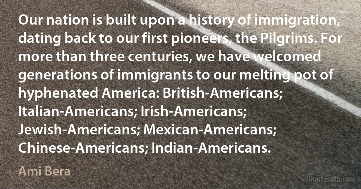 Our nation is built upon a history of immigration, dating back to our first pioneers, the Pilgrims. For more than three centuries, we have welcomed generations of immigrants to our melting pot of hyphenated America: British-Americans; Italian-Americans; Irish-Americans; Jewish-Americans; Mexican-Americans; Chinese-Americans; Indian-Americans. (Ami Bera)