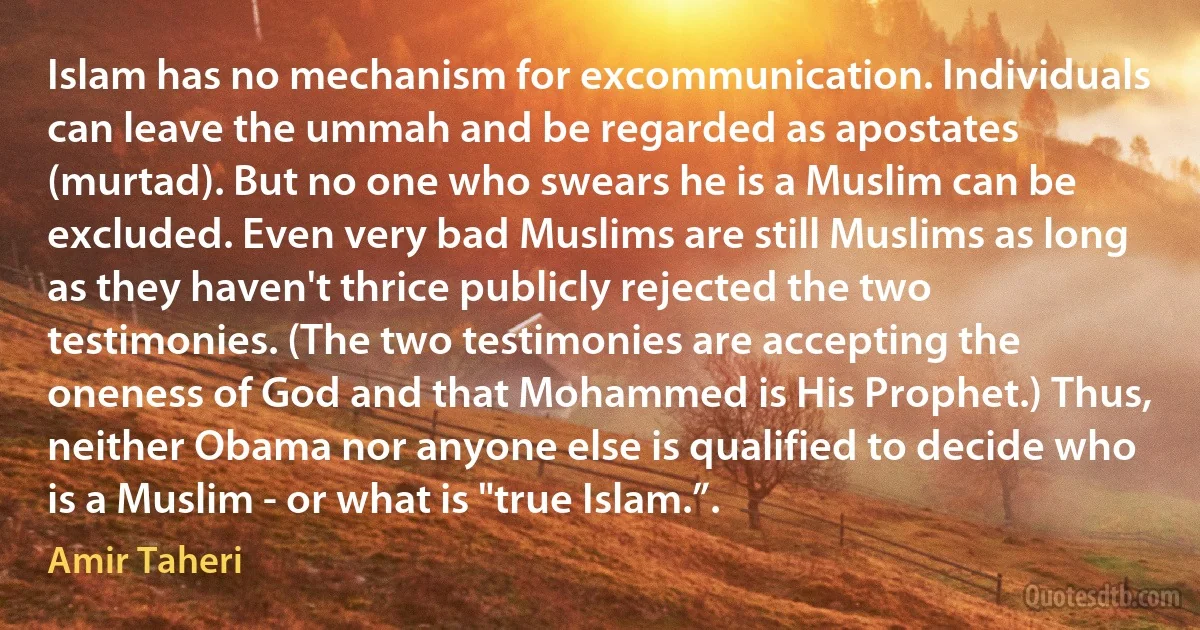 Islam has no mechanism for excommunication. Individuals can leave the ummah and be regarded as apostates (murtad). But no one who swears he is a Muslim can be excluded. Even very bad Muslims are still Muslims as long as they haven't thrice publicly rejected the two testimonies. (The two testimonies are accepting the oneness of God and that Mohammed is His Prophet.) Thus, neither Obama nor anyone else is qualified to decide who is a Muslim - or what is "true Islam.”. (Amir Taheri)