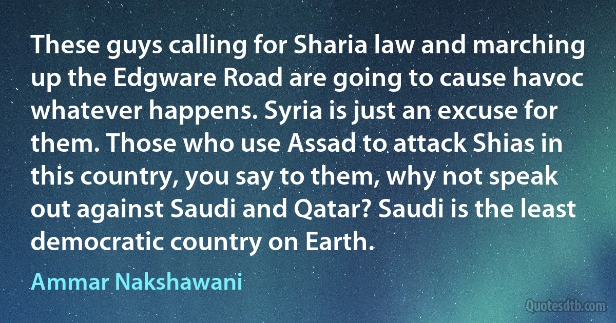 These guys calling for Sharia law and marching up the Edgware Road are going to cause havoc whatever happens. Syria is just an excuse for them. Those who use Assad to attack Shias in this country, you say to them, why not speak out against Saudi and Qatar? Saudi is the least democratic country on Earth. (Ammar Nakshawani)