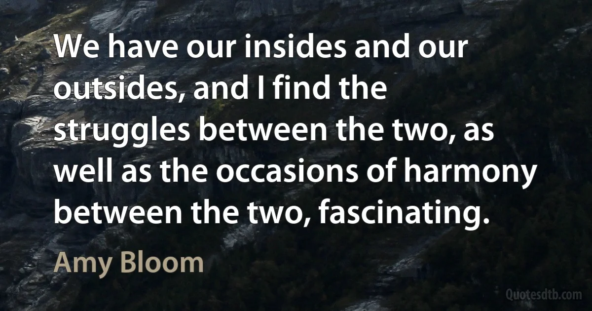 We have our insides and our outsides, and I find the struggles between the two, as well as the occasions of harmony between the two, fascinating. (Amy Bloom)