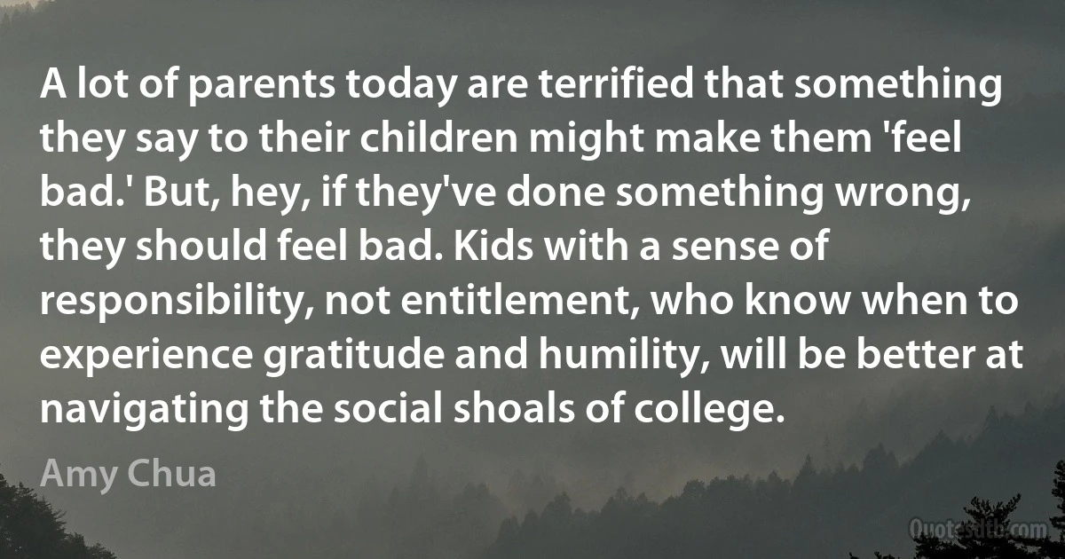 A lot of parents today are terrified that something they say to their children might make them 'feel bad.' But, hey, if they've done something wrong, they should feel bad. Kids with a sense of responsibility, not entitlement, who know when to experience gratitude and humility, will be better at navigating the social shoals of college. (Amy Chua)