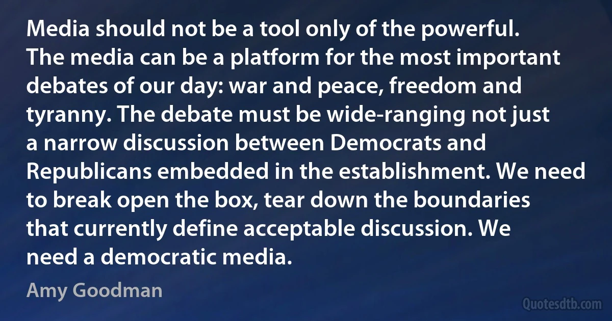 Media should not be a tool only of the powerful. The media can be a platform for the most important debates of our day: war and peace, freedom and tyranny. The debate must be wide-ranging not just a narrow discussion between Democrats and Republicans embedded in the establishment. We need to break open the box, tear down the boundaries that currently define acceptable discussion. We need a democratic media. (Amy Goodman)