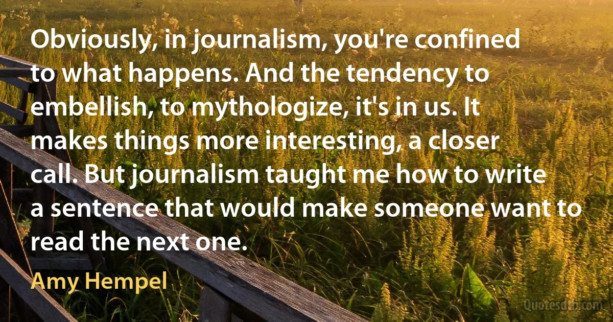 Obviously, in journalism, you're confined to what happens. And the tendency to embellish, to mythologize, it's in us. It makes things more interesting, a closer call. But journalism taught me how to write a sentence that would make someone want to read the next one. (Amy Hempel)