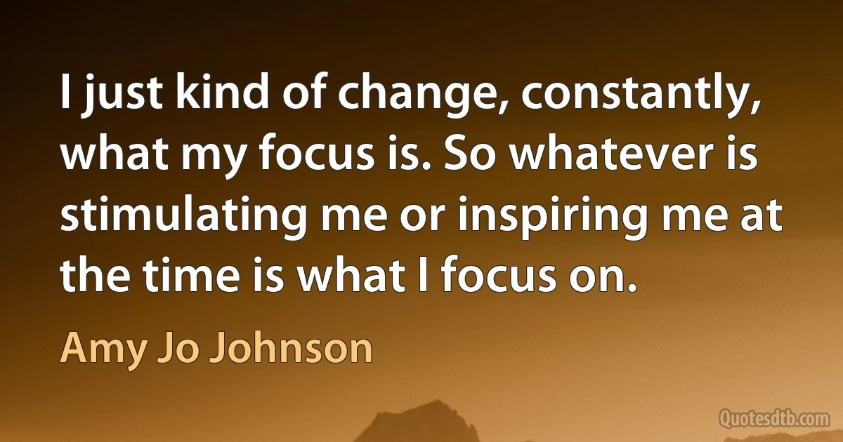 I just kind of change, constantly, what my focus is. So whatever is stimulating me or inspiring me at the time is what I focus on. (Amy Jo Johnson)