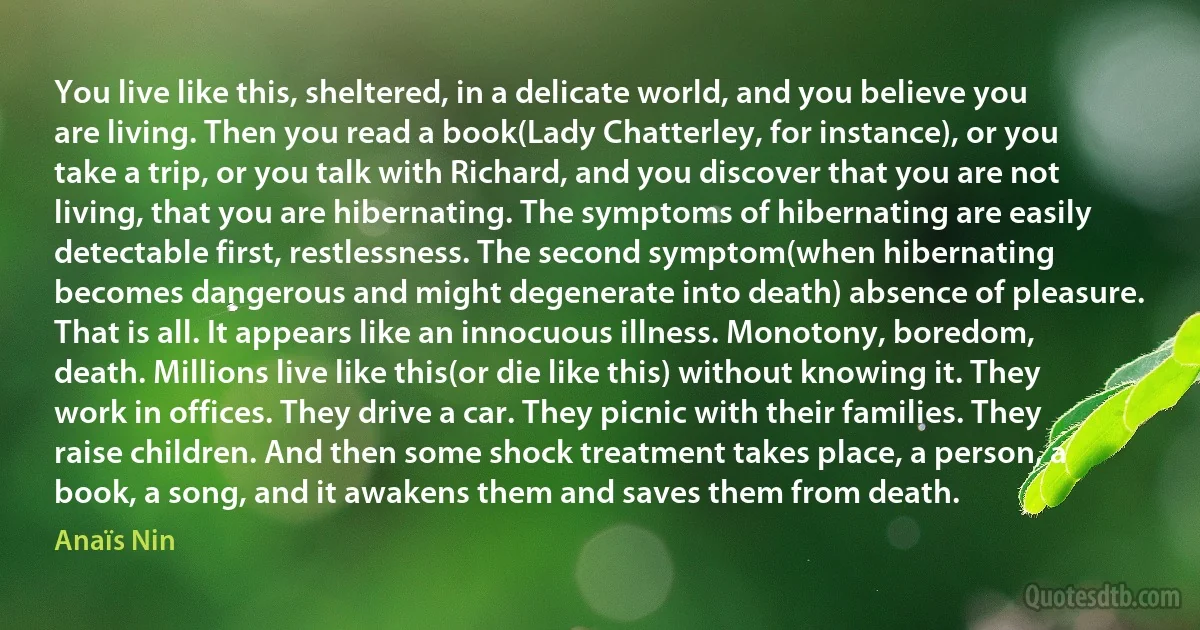 You live like this, sheltered, in a delicate world, and you believe you are living. Then you read a book(Lady Chatterley, for instance), or you take a trip, or you talk with Richard, and you discover that you are not living, that you are hibernating. The symptoms of hibernating are easily detectable first, restlessness. The second symptom(when hibernating becomes dangerous and might degenerate into death) absence of pleasure. That is all. It appears like an innocuous illness. Monotony, boredom, death. Millions live like this(or die like this) without knowing it. They work in offices. They drive a car. They picnic with their families. They raise children. And then some shock treatment takes place, a person, a book, a song, and it awakens them and saves them from death. (Anaïs Nin)