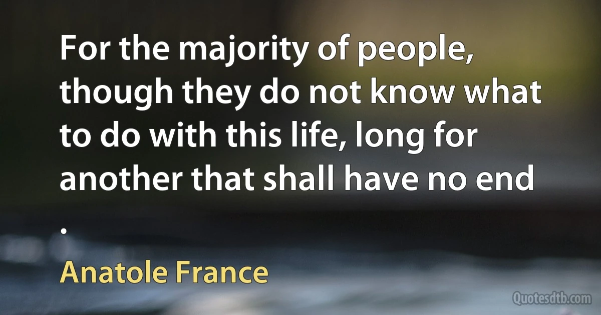 For the majority of people, though they do not know what to do with this life, long for another that shall have no end . (Anatole France)