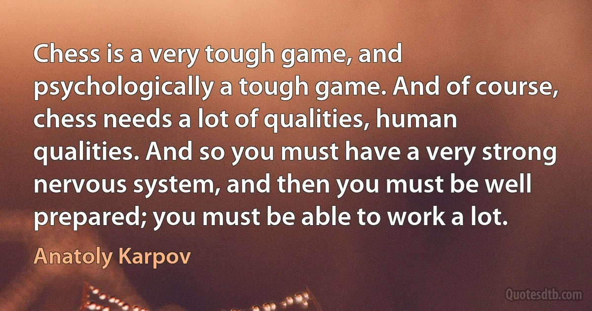 Chess is a very tough game, and psychologically a tough game. And of course, chess needs a lot of qualities, human qualities. And so you must have a very strong nervous system, and then you must be well prepared; you must be able to work a lot. (Anatoly Karpov)