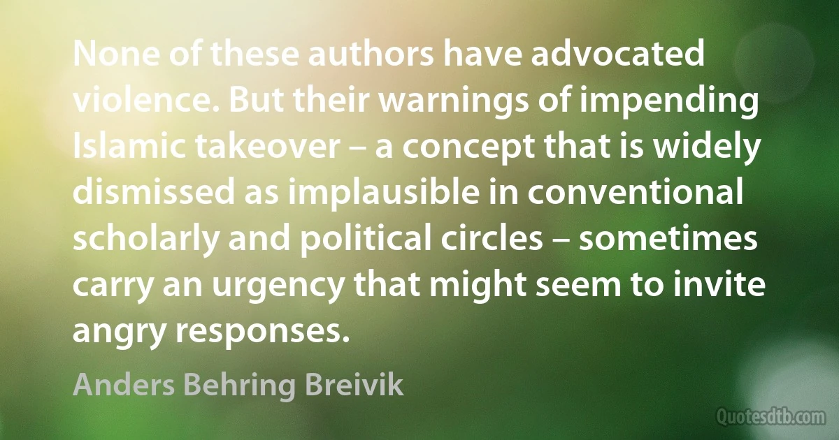 None of these authors have advocated violence. But their warnings of impending Islamic takeover – a concept that is widely dismissed as implausible in conventional scholarly and political circles – sometimes carry an urgency that might seem to invite angry responses. (Anders Behring Breivik)