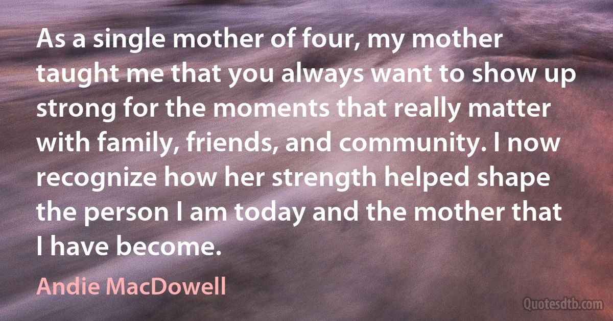 As a single mother of four, my mother taught me that you always want to show up strong for the moments that really matter with family, friends, and community. I now recognize how her strength helped shape the person I am today and the mother that I have become. (Andie MacDowell)