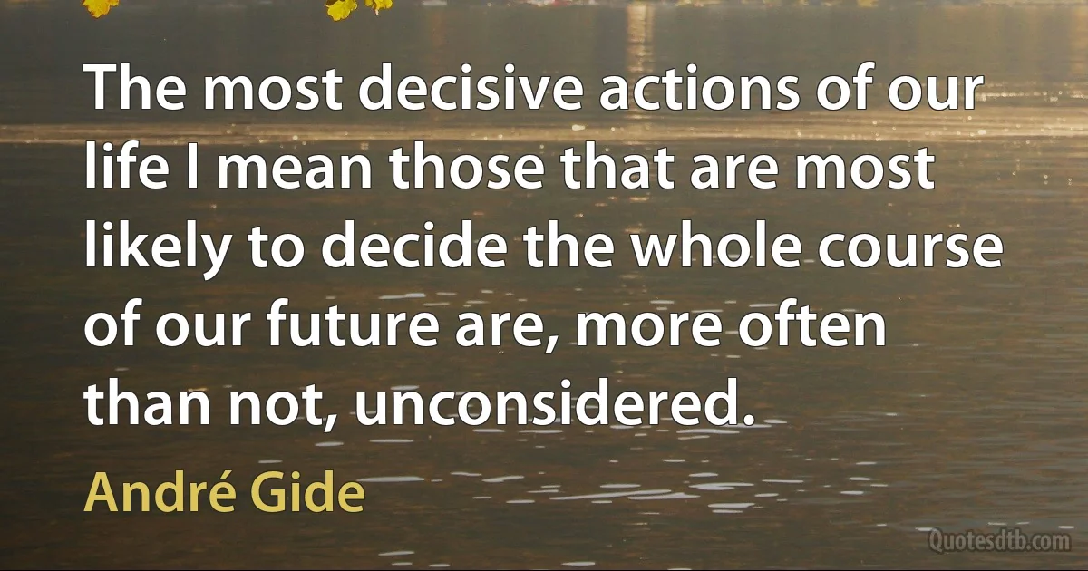 The most decisive actions of our life I mean those that are most likely to decide the whole course of our future are, more often than not, unconsidered. (André Gide)