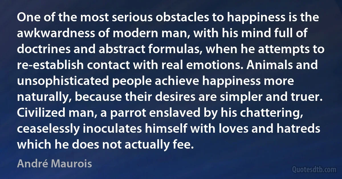 One of the most serious obstacles to happiness is the awkwardness of modern man, with his mind full of doctrines and abstract formulas, when he attempts to re-establish contact with real emotions. Animals and unsophisticated people achieve happiness more naturally, because their desires are simpler and truer. Civilized man, a parrot enslaved by his chattering, ceaselessly inoculates himself with loves and hatreds which he does not actually fee. (André Maurois)