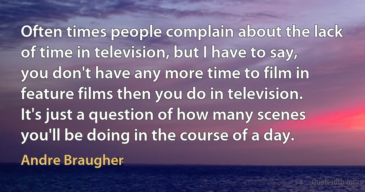 Often times people complain about the lack of time in television, but I have to say, you don't have any more time to film in feature films then you do in television. It's just a question of how many scenes you'll be doing in the course of a day. (Andre Braugher)