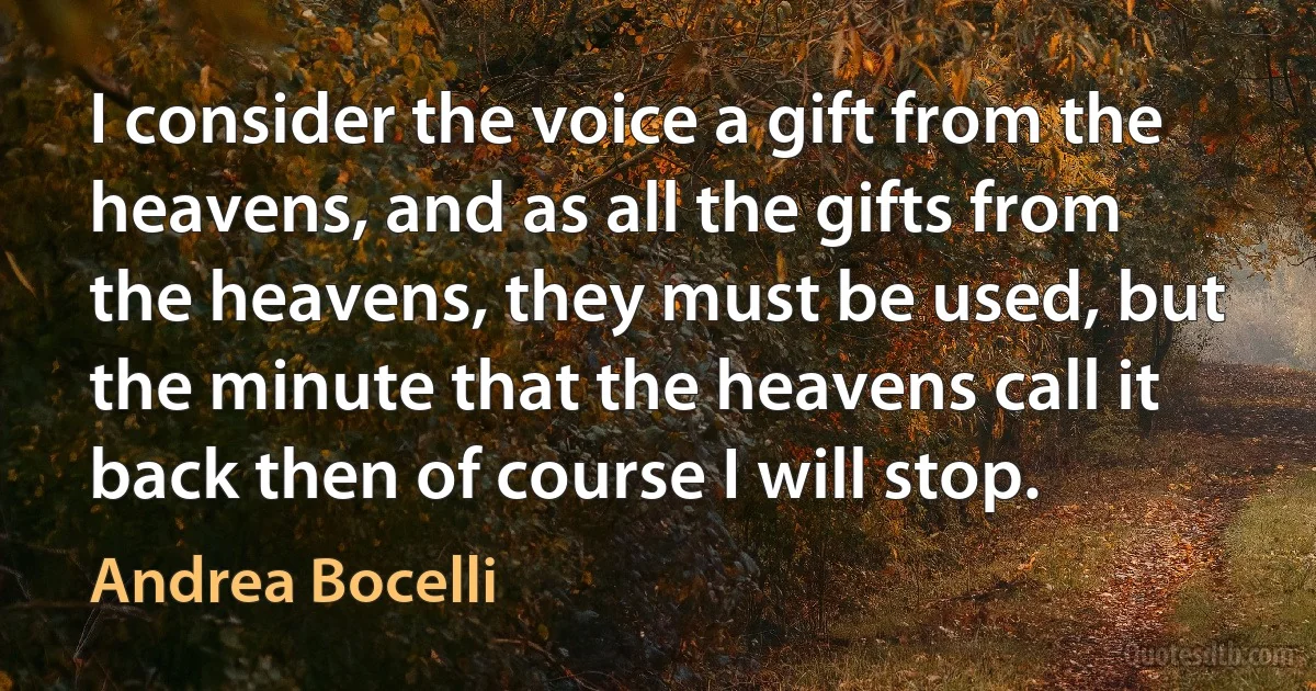 I consider the voice a gift from the heavens, and as all the gifts from the heavens, they must be used, but the minute that the heavens call it back then of course I will stop. (Andrea Bocelli)