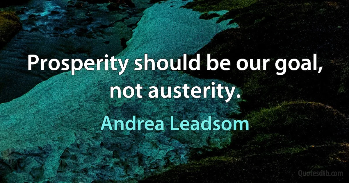 Prosperity should be our goal, not austerity. (Andrea Leadsom)