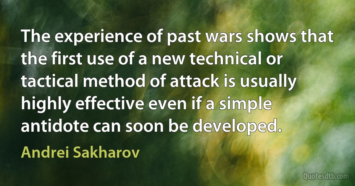 The experience of past wars shows that the first use of a new technical or tactical method of attack is usually highly effective even if a simple antidote can soon be developed. (Andrei Sakharov)