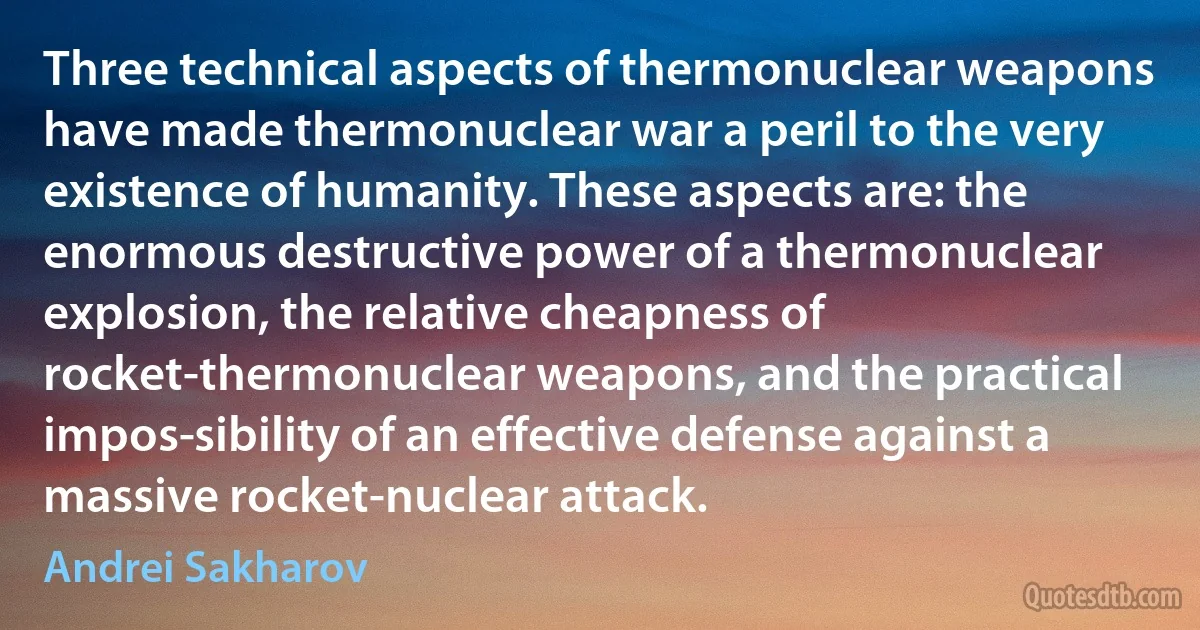 Three technical aspects of thermonuclear weapons have made thermonuclear war a peril to the very existence of humanity. These aspects are: the enormous destructive power of a thermonuclear explosion, the relative cheapness of rocket-thermonuclear weapons, and the practical impos­sibility of an effective defense against a massive rocket-nuclear attack. (Andrei Sakharov)