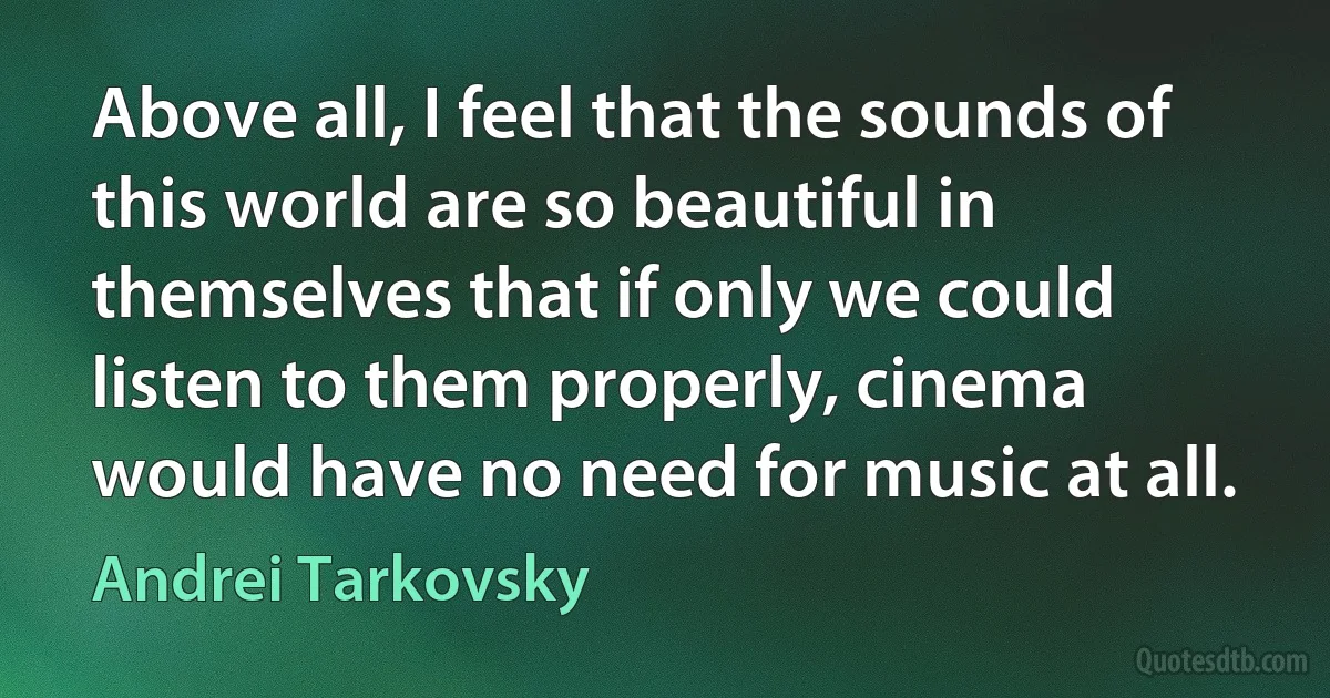 Above all, I feel that the sounds of this world are so beautiful in themselves that if only we could listen to them properly, cinema would have no need for music at all. (Andrei Tarkovsky)