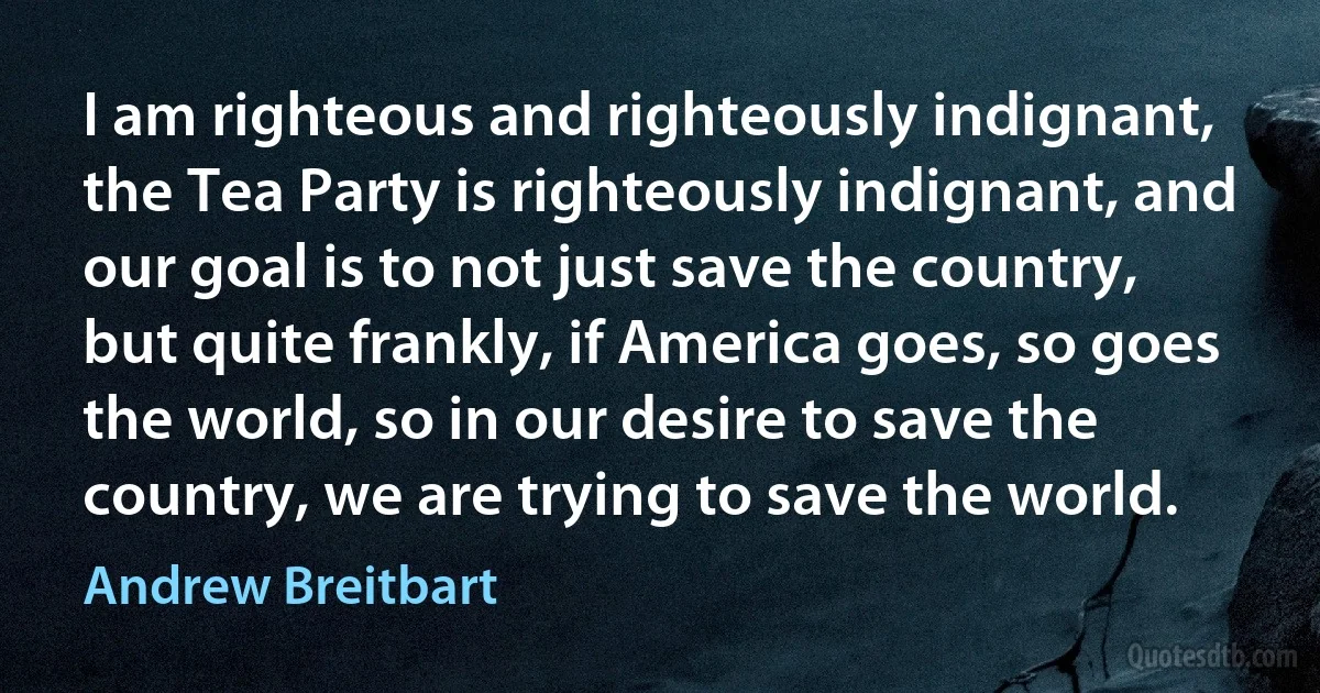 I am righteous and righteously indignant, the Tea Party is righteously indignant, and our goal is to not just save the country, but quite frankly, if America goes, so goes the world, so in our desire to save the country, we are trying to save the world. (Andrew Breitbart)