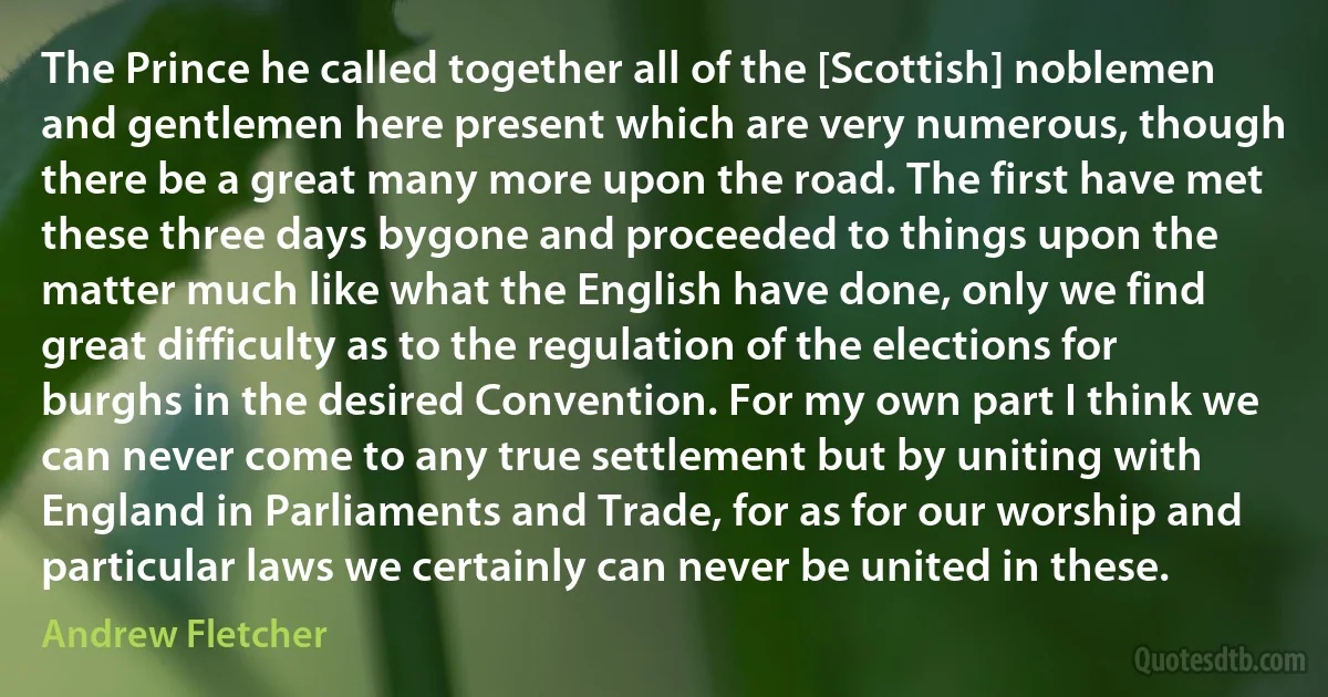 The Prince he called together all of the [Scottish] noblemen and gentlemen here present which are very numerous, though there be a great many more upon the road. The first have met these three days bygone and proceeded to things upon the matter much like what the English have done, only we find great difficulty as to the regulation of the elections for burghs in the desired Convention. For my own part I think we can never come to any true settlement but by uniting with England in Parliaments and Trade, for as for our worship and particular laws we certainly can never be united in these. (Andrew Fletcher)