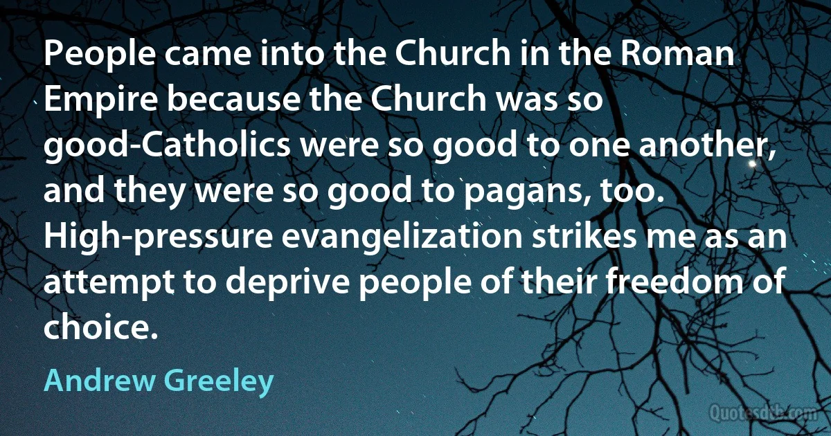 People came into the Church in the Roman Empire because the Church was so good-Catholics were so good to one another, and they were so good to pagans, too. High-pressure evangelization strikes me as an attempt to deprive people of their freedom of choice. (Andrew Greeley)