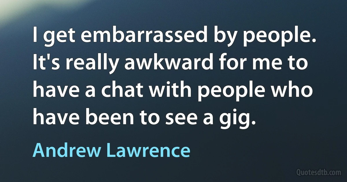 I get embarrassed by people. It's really awkward for me to have a chat with people who have been to see a gig. (Andrew Lawrence)