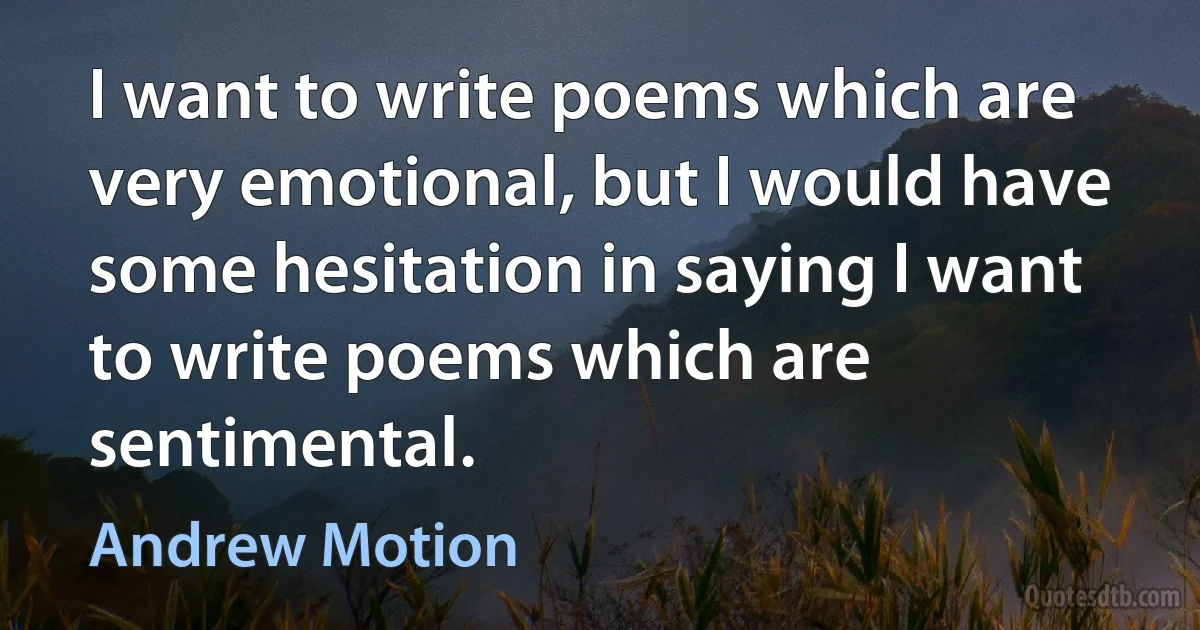 I want to write poems which are very emotional, but I would have some hesitation in saying I want to write poems which are sentimental. (Andrew Motion)