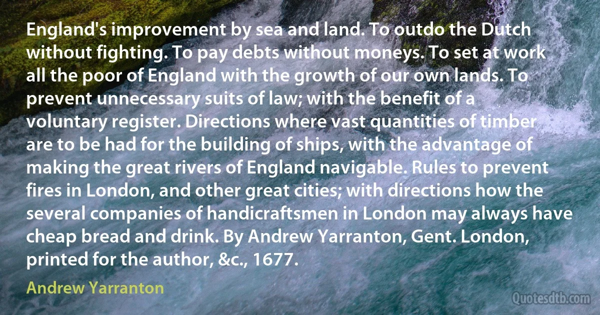 England's improvement by sea and land. To outdo the Dutch without fighting. To pay debts without moneys. To set at work all the poor of England with the growth of our own lands. To prevent unnecessary suits of law; with the benefit of a voluntary register. Directions where vast quantities of timber are to be had for the building of ships, with the advantage of making the great rivers of England navigable. Rules to prevent fires in London, and other great cities; with directions how the several companies of handicraftsmen in London may always have cheap bread and drink. By Andrew Yarranton, Gent. London, printed for the author, &c., 1677. (Andrew Yarranton)