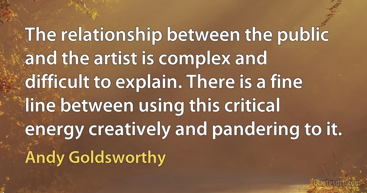 The relationship between the public and the artist is complex and difficult to explain. There is a fine line between using this critical energy creatively and pandering to it. (Andy Goldsworthy)