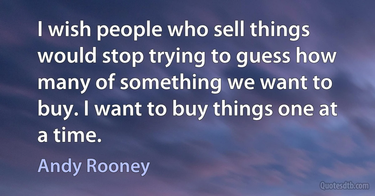 I wish people who sell things would stop trying to guess how many of something we want to buy. I want to buy things one at a time. (Andy Rooney)