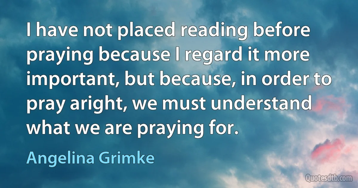 I have not placed reading before praying because I regard it more important, but because, in order to pray aright, we must understand what we are praying for. (Angelina Grimke)