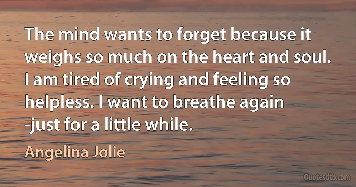 The mind wants to forget because it weighs so much on the heart and soul. I am tired of crying and feeling so helpless. I want to breathe again -just for a little while. (Angelina Jolie)