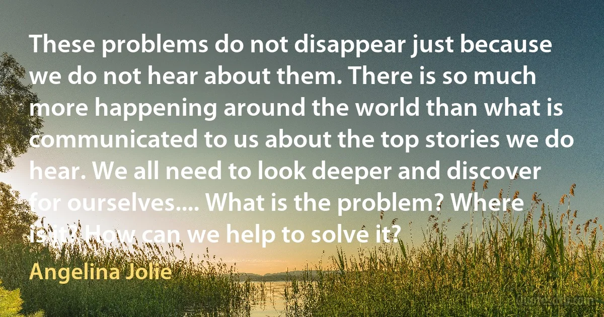 These problems do not disappear just because we do not hear about them. There is so much more happening around the world than what is communicated to us about the top stories we do hear. We all need to look deeper and discover for ourselves.... What is the problem? Where is it? How can we help to solve it? (Angelina Jolie)