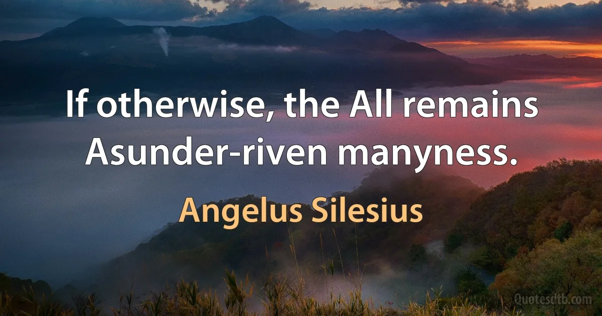 If otherwise, the All remains
Asunder-riven manyness. (Angelus Silesius)