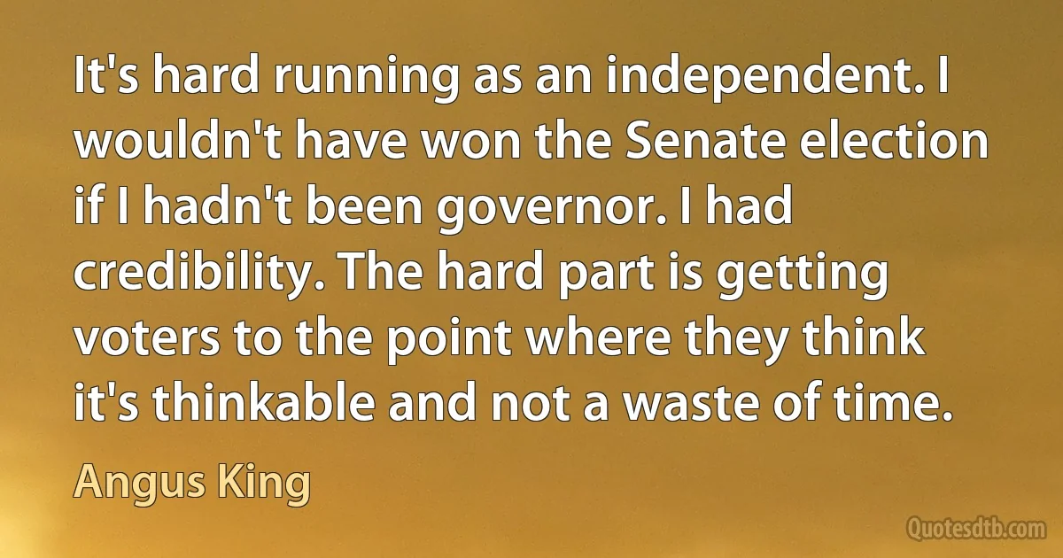 It's hard running as an independent. I wouldn't have won the Senate election if I hadn't been governor. I had credibility. The hard part is getting voters to the point where they think it's thinkable and not a waste of time. (Angus King)