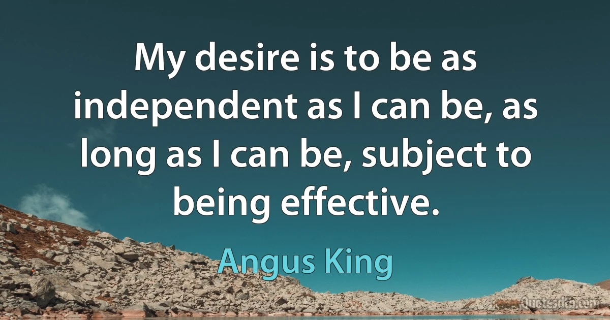 My desire is to be as independent as I can be, as long as I can be, subject to being effective. (Angus King)