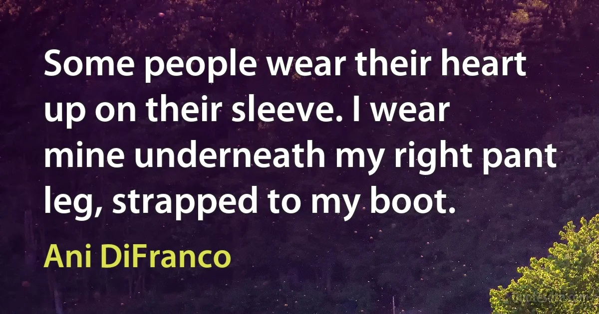 Some people wear their heart up on their sleeve. I wear mine underneath my right pant leg, strapped to my boot. (Ani DiFranco)