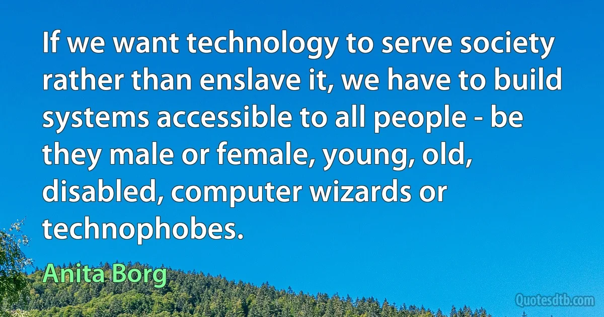 If we want technology to serve society rather than enslave it, we have to build systems accessible to all people - be they male or female, young, old, disabled, computer wizards or technophobes. (Anita Borg)