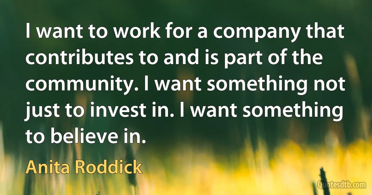 I want to work for a company that contributes to and is part of the community. I want something not just to invest in. I want something to believe in. (Anita Roddick)