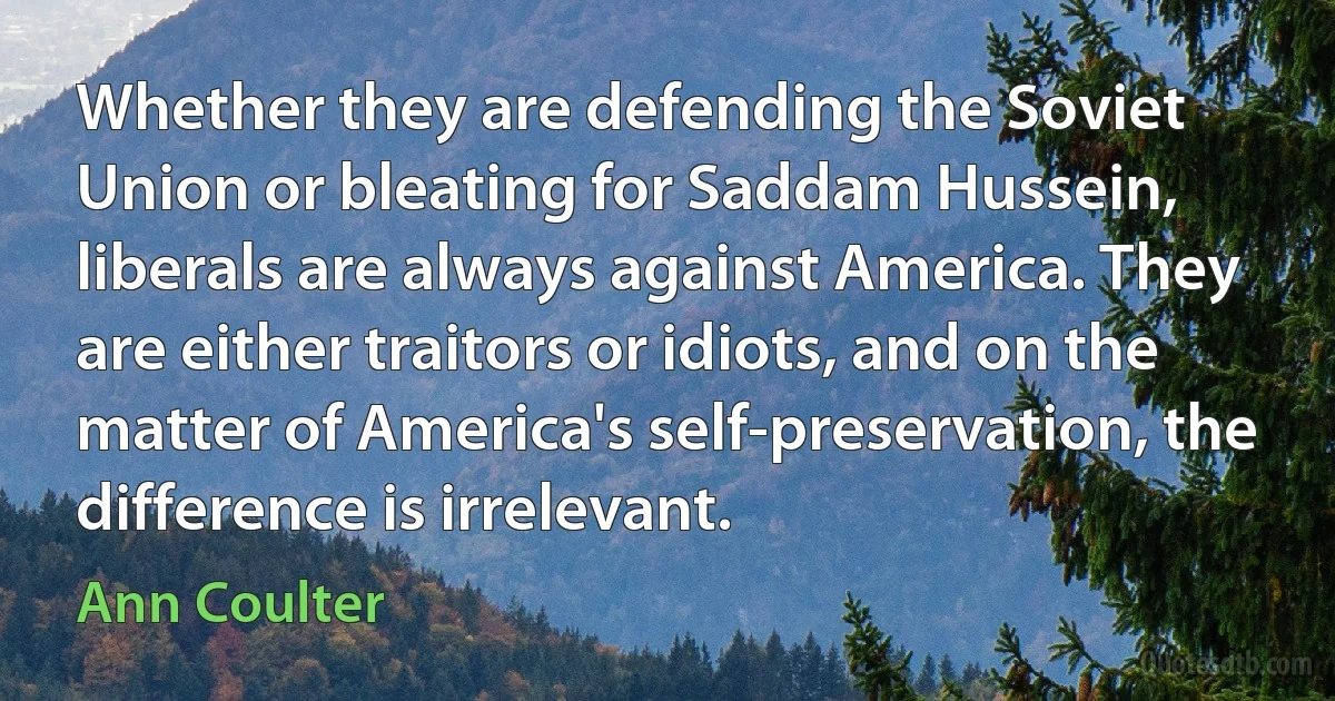 Whether they are defending the Soviet Union or bleating for Saddam Hussein, liberals are always against America. They are either traitors or idiots, and on the matter of America's self-preservation, the difference is irrelevant. (Ann Coulter)