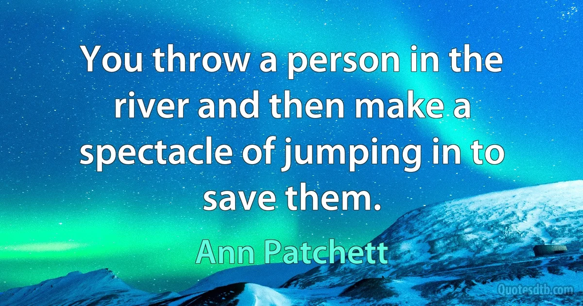 You throw a person in the river and then make a spectacle of jumping in to save them. (Ann Patchett)