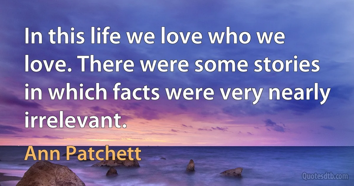 In this life we love who we love. There were some stories in which facts were very nearly irrelevant. (Ann Patchett)