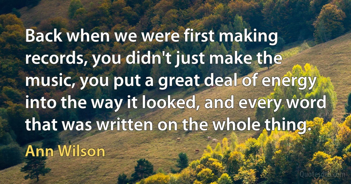 Back when we were first making records, you didn't just make the music, you put a great deal of energy into the way it looked, and every word that was written on the whole thing. (Ann Wilson)