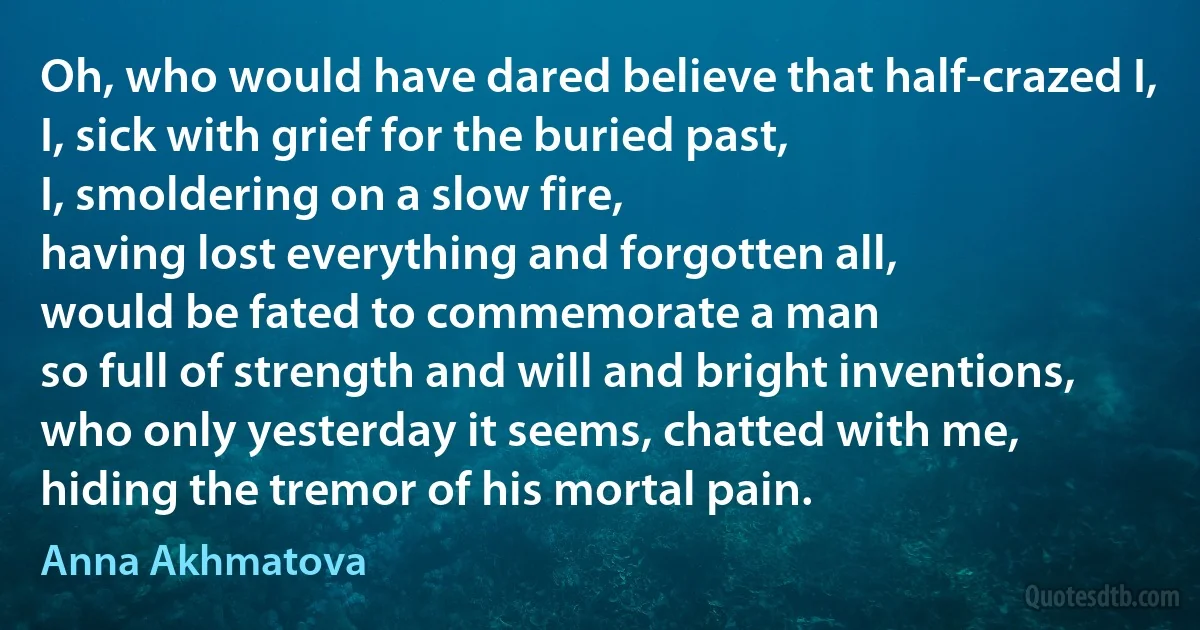 Oh, who would have dared believe that half-crazed I,
I, sick with grief for the buried past,
I, smoldering on a slow fire,
having lost everything and forgotten all,
would be fated to commemorate a man
so full of strength and will and bright inventions,
who only yesterday it seems, chatted with me,
hiding the tremor of his mortal pain. (Anna Akhmatova)