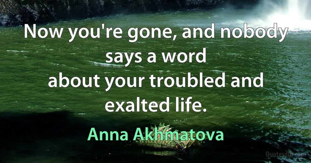 Now you're gone, and nobody says a word
about your troubled and exalted life. (Anna Akhmatova)